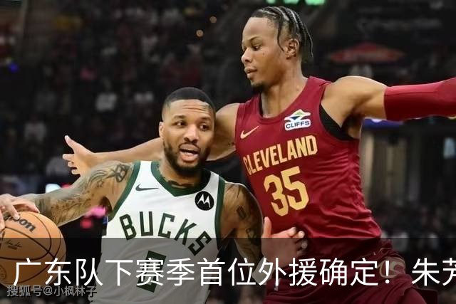 广东队下赛季首位外援确定！朱芳雨直播表示续约一人，是三外援首选